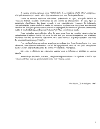 A presente apostila, versando sobre “OPERAÇÃO E MANUTENÇÃO DE ETAs”, sintetiza os
principais assuntos concernentes a área de tratamento de água para fins de potabilidade.
Dentre os assuntos abordados destacamos: problemática da água, principais doenças de
veiculação hídrica, unidades constituintes de um sistema de abastecimento de água, tipos de
mananciais, classificação das águas segundo o uso preponderante, processos de tratamento,
características dos produtos químicos usados no tratamento, equipamentos empregados no tratamento,
conceitos dos principais parâmetros físico-químicos empregados no controle de qualidade, bem como o
padrão de potabilidade de acordo com a Portaria nº 36/90 do Ministério da Saúde.
Essas instruções tem o objetivo, além de servir como fonte de consulta, elevar o nível de
conhecimento de nossos alunos e técnicos da área para que possam desempenhar suas atividades
funcionais com mais desenvoltura e eficiência, tendo como resultado a operação correta e consciente
das unidades integrantes das Estações.
Com isto beneficia-se os usuários, através da produção de água de melhor qualidade, bem como
a Empresa , com acentuado aumento da vida útil dos equipamentos, tendo em vista que a operação dos
mesmos passará a ser efetuada dentro das normas recomendadas pela técnica.
São esses os objetivos que esperamos alcançar com as informações contidas na presente
apostila.
As falhas que porventura existirem, corrigiremos oportunamente e as sugestões e criticas que
venham contribuir para seu aprimoramento serão bem vindas e aceitas.
João Pessoa, 25 de março de 1997.
2
 