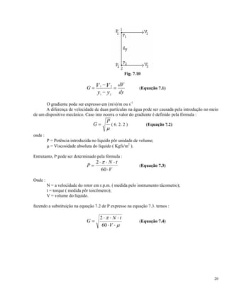 Fig. 7.10
G
dV
dy
V V
y y
=
−
−
=1 2
1 2
(Equação 7.1)
O gradiente pode ser expresso em (m/s)/m ou s-1
A diferença de velocidade de duas partículas na água pode ser causada pela introdução no meio
de um dispositivo mecânico. Caso isto ocorra o valor do gradiente é definido pela fórmula :
G
P
=
μ
( 6. 2. 2 ) (Equação 7.2)
onde :
P = Potência introduzida no liquido pôr unidade de volume;
μ = Viscosidade absoluta do liquido ( Kgfs/m2
).
Entretanto, P pode ser determinado pela fórmula :
P
N t
V
=
⋅ ⋅ ⋅
⋅
2
60
π
(Equação 7.3)
Onde :
N = a velocidade do rotor em r.p.m. ( medida pelo instrumento tâcometro);
t = torque ( medida pôr torcômetro);
V = volume do líquido.
fazendo a substituição na equação 7.2 de P expresso na equação 7.3. temos :
G
N t
V
=
⋅ ⋅ ⋅
⋅ ⋅
2
60
π
μ
(Equação 7.4)
20
 
