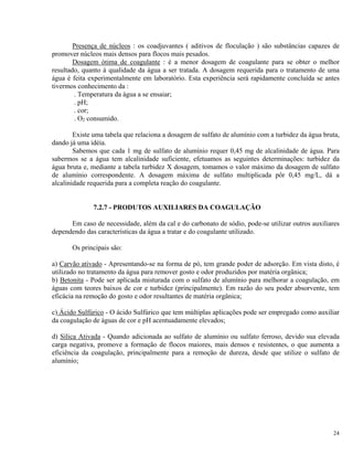 Presença de núcleos : os coadjuvantes ( aditivos de floculação ) são substâncias capazes de
promover núcleos mais densos para flocos mais pesados.
Dosagem ótima de coagulante : é a menor dosagem de coagulante para se obter o melhor
resultado, quanto à qualidade da água a ser tratada. A dosagem requerida para o tratamento de uma
água é feita experimentalmente em laboratório. Esta experiência será rapidamente concluída se antes
tivermos conhecimento da :
. Temperatura da água a se ensaiar;
. pH;
. cor;
. O2 consumido.
Existe uma tabela que relaciona a dosagem de sulfato de alumínio com a turbidez da água bruta,
dando já uma idéia.
Sabemos que cada 1 mg de sulfato de alumínio requer 0,45 mg de alcalinidade de água. Para
sabermos se a água tem alcalinidade suficiente, efetuamos as seguintes determinações: turbidez da
água bruta e, mediante a tabela turbidez X dosagem, tomamos o valor máximo da dosagem de sulfato
de alumínio correspondente. A dosagem máxima de sulfato multiplicada pôr 0,45 mg/L, dá a
alcalinidade requerida para a completa reação do coagulante.
7.2.7 - PRODUTOS AUXILIARES DA COAGULAÇÃO
Em caso de necessidade, além da cal e do carbonato de sódio, pode-se utilizar outros auxiliares
dependendo das características da água a tratar e do coagulante utilizado.
Os principais são:
a) Carvão ativado - Apresentando-se na forma de pó, tem grande poder de adsorção. Em vista disto, é
utilizado no tratamento da água para remover gosto e odor produzidos por matéria orgânica;
b) Betonita - Pode ser aplicada misturada com o sulfato de alumínio para melhorar a coagulação, em
águas com teores baixos de cor e turbidez (principalmente). Em razão do seu poder absorvente, tem
eficácia na remoção do gosto e odor resultantes de matéria orgânica;
c) Ácido Sulfúrico - O ácido Sulfúrico que tem múltiplas aplicações pode ser empregado como auxiliar
da coagulação de águas de cor e pH acentuadamente elevados;
d) Sílica Ativada - Quando adicionada ao sulfato de alumínio ou sulfato ferroso, devido sua elevada
carga negativa, promove a formação de flocos maiores, mais densos e resistentes, o que aumenta a
eficiência da coagulação, principalmente para a remoção de dureza, desde que utilize o sulfato de
alumínio;
24
 