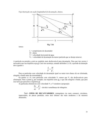 Veja ilustração em seção longitudinal de decantação, abaixo,
Fig. 7.16
temos:
L = comprimento do decantador
H = altura
V = velocidade horizontal da água
V1 = velocidade de decantação da menor partícula que se deseja remover.
A partícula na posição a está na condição mais desfavorável para decantação. Para que isto ocorra é
necessário que sua trajetória seja af. Caso isto aconteça, estando definidos L e H, o período de detenção
deve igualar a
L
V
H
V
=
1
Para as partículas com velocidade de decantação igual ou maior tem chance de ser eliminada,
atingido o fundo antes da extremidade f.
Os pontos a e b, com partículas com velocidade V1 menor que V, são desfavoráveis para
eliminação. Para o ponto a, por exemplo, sua trajetória seria ae, o que não atingiria o fundo, que para
isso teria que percorrer a trajetória af.
As partículas elimináveis com velocidade V1 e V atendem à proporção:
bc
ac V
V= 1
- devido à semelhança de triângulos.
7.4.1 -TIPOS DE DECANTADORES: retangulares (os mais comuns), circulares,
trapezoidais, de placas paralelas; estes dois últimos são mais modernos e de menores
dimensões.
28
 