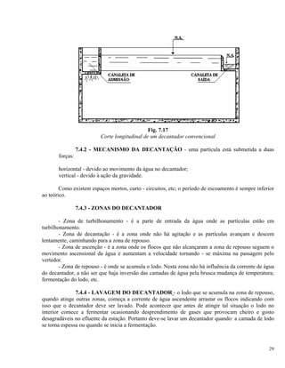Fig. 7.17
Corte longitudinal de um decantador convencional
7.4.2 - MECANISMO DA DECANTAÇÃO - uma partícula está submetida a duas
forças:
horizontal - devido ao movimento da água no decantador;
vertical - devido à ação da gravidade.
Como existem espaços mortos, curto - circuitos, etc; o período de escoamento é sempre inferior
ao teórico.
7.4.3 - ZONAS DO DECANTADOR
- Zona de turbilhonamento - é a parte de entrada da água onde as partículas estão em
turbilhonamento.
- Zona de decantação - é a zona onde não há agitação e as partículas avançam e descem
lentamente, caminhando para a zona de repouso.
- Zona de ascenção - é a zona onde os flocos que não alcançaram a zona de repouso seguem o
movimento ascensional da água e aumentam a velocidade tornando - se máxima na passagem pelo
vertedor.
- Zona de repouso - é onde se acumula o lodo. Nesta zona não há influência da corrente de água
do decantador, a não ser que haja inversão das camadas de água pela brusca mudança de temperatura;
fermentação do lodo, etc.
7.4.4 - LAVAGEM DO DECANTADOR - o lodo que se acumula na zona de repouso,
quando atinge outras zonas, começa a corrente de água ascendente arrastar os flocos indicando com
isso que o decantador deve ser lavado. Pode acontecer que antes de atingir tal situação o lodo no
interior comece a fermentar ocasionando desprendimento de gases que provocam cheiro e gosto
desagradáveis no efluente da estação. Portanto deve-se lavar um decantador quando: a camada de lodo
se torna espessa ou quando se inicia a fermentação.
29
 