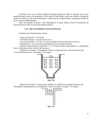 O primeiro caso só se verifica quando há grande produção de lodo. O segundo caso ocorre
quando há pouco lodo e a fermentação se inicia antes do lodo atingir a altura que impede a decantação
normal dos flocos. O inicio da fermentação é notado através do aparecimento de pequenas bolhas de
gás na zona de turbilhonamento.
Além da produção de gosto e odor desagradáveis na água efluente, haverá levantamento de
grandes placas de lodo na zona de decantação (jacaré).
7.4.5 - DECANTADORES CONVENCIONAIS
Condições para funcionamento normal:
- Tempo de detenção = 2 à 4 horas;
- Velocidade da água = em torno de 0,5 cm/s;
- Taxa de escoamento = 5 à 80 m3
/m2
dia em função do tipo de partícula a remover;
- Profundidade = 3,6 à 6,0 m para decantadores de escoamento horizontal;
- Relação comprimento(L) Largura(B) = L=2,5 B (para melhor funcionamento o comprimento
deve ser longo para evitar correntes transversais);
- Dispositivo de entrada = normalmente utiliza-se cortina para que o fluxo horizontal seja
o mais uniforme possível. Veja figura 7.18 a seguir,
Fig. 7.18
- Dispositivo de saída = é comum usar canaletas ou vertedores no extremo de jusante dos
decantadores, principalmente nos retangulares. Veja um exemplo na figura 7.19 a seguir,
Fig. 7.19
30
 