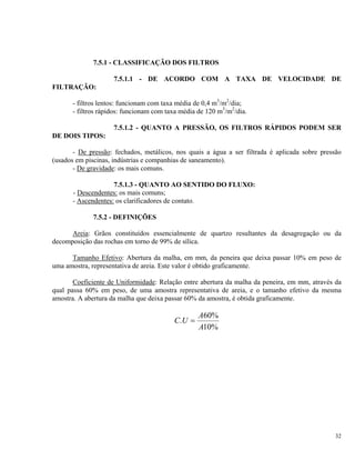 7.5.1 - CLASSIFICAÇÃO DOS FILTROS
7.5.1.1 - DE ACORDO COM A TAXA DE VELOCIDADE DE
FILTRAÇÃO:
- filtros lentos: funcionam com taxa média de 0,4 m3
/m2
/dia;
- filtros rápidos: funcionam com taxa média de 120 m3
/m2
/dia.
7.5.1.2 - QUANTO A PRESSÃO, OS FILTROS RÁPIDOS PODEM SER
DE DOIS TIPOS:
- De pressão: fechados, metálicos, nos quais a água a ser filtrada é aplicada sobre pressão
(usados em piscinas, indústrias e companhias de saneamento).
- De gravidade: os mais comuns.
7.5.1.3 - QUANTO AO SENTIDO DO FLUXO:
- Descendentes: os mais comuns;
- Ascendentes: os clarificadores de contato.
7.5.2 - DEFINIÇÕES
Areia: Grãos constituídos essencialmente de quartzo resultantes da desagregação ou da
decomposição das rochas em torno de 99% de sílica.
Tamanho Efetivo: Abertura da malha, em mm, da peneira que deixa passar 10% em peso de
uma amostra, representativa de areia. Este valor é obtido graficamente.
Coeficiente de Uniformidade: Relação entre abertura da malha da peneira, em mm, através da
qual passa 60% em peso, de uma amostra representativa de areia, e o tamanho efetivo da mesma
amostra. A abertura da malha que deixa passar 60% da amostra, é obtida graficamente.
C U
A
A
. =
60%
10%
32
 