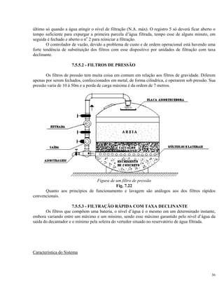 último só quando a água atingir o nível de filtração (N.A. máx). O registro 5 só deverá ficar aberto o
tempo suficiente para expurgar a primeira parcela d’água filtrada, tempo esse de alguns minuto, em
seguida é fechado e aberto o no
2 para reiniciar a filtração.
O controlador de vazão, devido a problema de custo e de ordem operacional está havendo uma
forte tendência de substituição dos filtros com esse dispositivo por unidades de filtração com taxa
declinante.
7.5.5.2 - FILTROS DE PRESSÃO
Os filtros de pressão tem muita coisa em comum em relação aos filtros de gravidade. Diferem
apenas por serem fechados, confeccionados em metal, de forma cilíndrica, e operarem sob pressão. Sua
pressão varia de 10 à 50m e a perda de carga máxima é da ordem de 7 metros.
Figura de um filtro de pressão
Fig. 7.22
Quanto aos princípios de funcionamento e lavagem são análogos aos dos filtros rápidos
convencionais.
7.5.5.3 - FILTRAÇÃO RÁPIDA COM TAXA DECLINANTE
Os filtros que compõem uma bateria, o nível d’água é o mesmo em um determinado instante,
embora variando entre um máximo e um mínimo, sendo esse máximo garantido pelo nível d’água da
saída do decantador e o mínimo pela soleira do vertedor situado no reservatório de água filtrada.
Característica do Sistema
36
 