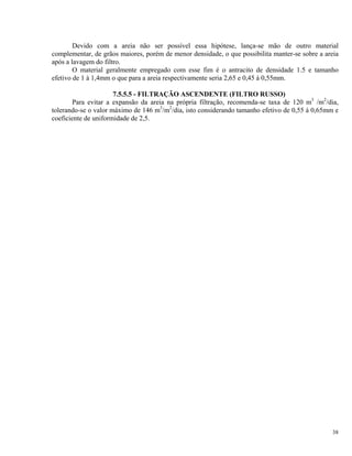 Devido com a areia não ser possível essa hipótese, lança-se mão de outro material
complementar, de grãos maiores, porém de menor densidade, o que possibilita manter-se sobre a areia
após a lavagem do filtro.
O material geralmente empregado com esse fim é o antracito de densidade 1.5 e tamanho
efetivo de 1 à 1,4mm o que para a areia respectivamente seria 2,65 e 0,45 à 0,55mm.
7.5.5.5 - FILTRAÇÃO ASCENDENTE (FILTRO RUSSO)
Para evitar a expansão da areia na própria filtração, recomenda-se taxa de 120 m3
/m2
/dia,
tolerando-se o valor máximo de 146 m3
/m2
/dia, isto considerando tamanho efetivo de 0,55 à 0,65mm e
coeficiente de uniformidade de 2,5.
38
 