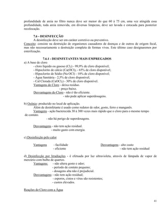profundidade de areia no filtro nunca deve ser menor do que 60 à 75 cm, uma vez atingida essa
profundidade, toda areia removida, em diversas limpezas, deve ser lavada e estocada para posterior
recolocação.
7.6 - DESINFECÇÃO
A desinfecção deve ser em caráter corretivo ou preventivo.
Conceito: consiste na destruição de organismos causadores de doenças e de outros de origem fecal,
mas não necessariamente a destruição completa de formas vivas. Este último caso designaremos por
esterilização.
7.6.1 - DESINFETANTES MAIS EMPREGADOS
a) A base de cloro
- cloro líquido ou gasoso (Cl2) - 99,9% de cloro disponível;
- Hipoclorito de cálcio (Ca(OCl)2 - 65% de cloro disponível;
- Hipoclorito de Sódio (Na OCl) - 10% de cloro disponível;
- Água Sanitária - 2,5% de cloro disponível;
- Cal Clorada (CaOCl2) - 30% de cloro disponível.
Vantagens do Cloro - deixa resíduo.
- preço baixo.
Desvantagens do Cloro - não é tão eficiente.
- não pode aplicar superdosagens.
b) Ozônio: produzido no local de aplicação.
Além de desinfetante é usado como redutor de odor, gosto, ferro e manganês.
Vantagens - ação bacterecida 30 à 300 vezes mais rápido que o cloro para o mesmo tempo
de contato.
- não há perigo de superdosagens.
Desvantagens - não tem ação residual.
- muito gasto com energia.
c) Desinfecção pelo calor
Vantagens - facilidade Desvantagens - alto custo
- eficiente - não tem ação residual
d) Desinfecção por Irradiações - é efetuada por luz ultravioleta, através de lâmpada de vapor de
mercúrio com bulbo de quartzo.
Vantagens: - não altera gosto e odor;
- período de contato pequeno;
- dosagens alta não é prejudicial.
Desvantagens: - não tem ação residual;
- esporos, cistos e vírus são resistentes;
- custos elevados.
Reações do Cloro com a Água
41
 