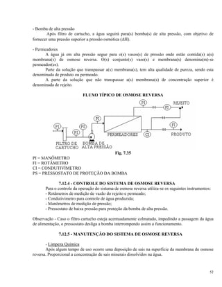 - Bomba de alta pressão
Após filtro de cartucho, a água seguirá para(s) bomba(s) de alta pressão, com objetivo de
fornecer uma pressão superior a pressão osmótica (ΔH).
- Permeadores
A água já em alta pressão segue para o(s) vasos(s) de pressão onde estão contida(s) a(s)
membrana(s) de osmose reversa. O(s) conjunto(s) vaso(s) e membrana(s) denomina(m)-se
permeador(es).
Parte da solução que transpassar a(s) membrana(s), tem alta qualidade de pureza, sendo esta
denominada de produto ou permeado.
A parte da solução que não transpassar a(s) membrana(s) de concentração superior é
denominada de rejeito.
FLUXO TÍPICO DE OSMOSE REVERSA
Fig. 7.35
PI = MANÔMETRO
FI = ROTÂMETRO
CI = CONDUTIVÍMETRO
PS = PRESSOSTATO DE PROTEÇÃO DA BOMBA
7.12.4 - CONTROLE DO SISTEMA DE OSMOSE REVERSA
Para o controle da operação do sistema de osmose reversa utiliza-se os seguintes instrumentos:
- Rotâmetros de medição de vazão do rejeito e permeado;
- Condutivímetro para controle de água produzida;
- Manômetros de medição de pressão;
- Pressostato de baixa pressão para proteção da bomba de alta pressão.
Observação - Caso o filtro cartucho esteja acentuadamente colmatado, impedindo a passagem da água
de alimentação, o pressostato desliga a bomba interrompendo assim o funcionamento.
7.12.5 - MANUTENÇÃO DO SISTEMA DE OSMOSE REVERSA
- Limpeza Química
Após algum tempo de uso ocorre uma deposição de sais na superfície da membrana de osmose
reversa. Proporcional a concentração de sais minerais dissolvidos na água.
52
 