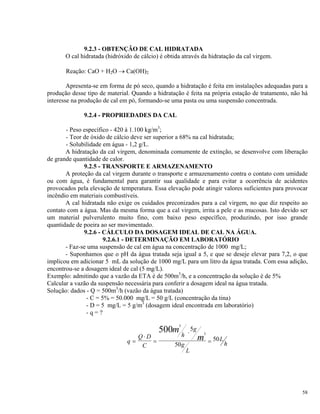 9.2.3 - OBTENÇÃO DE CAL HIDRATADA
O cal hidratada (hidróxido de cálcio) é obtida através da hidratação da cal virgem.
Reação: CaO + H2O → Ca(OH)2
Apresenta-se em forma de pó seco, quando a hidratação é feita em instalações adequadas para a
produção desse tipo de material. Quando a hidratação é feita na própria estação de tratamento, não há
interesse na produção de cal em pó, formando-se uma pasta ou uma suspensão concentrada.
9.2.4 - PROPRIEDADES DA CAL
- Peso específico - 420 à 1.100 kg/m3
;
- Teor de óxido de cálcio deve ser superior a 68% na cal hidratada;
- Solubilidade em água - 1,2 g/L.
A hidratação da cal virgem, denominada comumente de extinção, se desenvolve com liberação
de grande quantidade de calor.
9.2.5 - TRANSPORTE E ARMAZENAMENTO
A proteção da cal virgem durante o transporte e armazenamento contra o contato com umidade
ou com água, é fundamental para garantir sua qualidade e para evitar a ocorrência de acidentes
provocados pela elevação de temperatura. Essa elevação pode atingir valores suficientes para provocar
incêndio em materiais combustíveis.
A cal hidratada não exige os cuidados preconizados para a cal virgem, no que diz respeito ao
contato com a água. Mas da mesma forma que a cal virgem, irrita a pele e as mucosas. Isto devido ser
um material pulverulento muito fino, com baixo peso específico, produzindo, por isso grande
quantidade de poeira ao ser movimentado.
9.2.6 - CÁLCULO DA DOSAGEM IDEAL DE CAL NA ÁGUA.
9.2.6.1 - DETERMINAÇÃO EM LABORATÓRIO
- Faz-se uma suspensão de cal em água na concentração de 1000 mg/L;
- Suponhamos que o pH da água tratada seja igual a 5, e que se deseje elevar para 7,2, o que
implicou em adicionar 5 mL da solução de 1000 mg/L para um litro da água tratada. Com essa adição,
encontrou-se a dosagem ideal de cal (5 mg/L).
Exemplo: admitindo que a vazão da ETA é de 500m3
/h, e a concentração da solução é de 5%
Calcular a vazão da suspensão necessária para conferir a dosagem ideal na água tratada.
Solução: dados - Q = 500m3
/h (vazão da água tratada)
- C = 5% = 50.000 mg/L = 50 g/L (concentração da tina)
- D = 5 mg/L = 5 g/m3
(dosagem ideal encontrada em laboratório)
- q = ?
q
Q D
C
h
g
g
L
L
h
m
m=
⋅
=
⋅
=
3
3
500 5
50
50
58
 