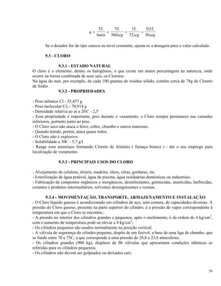 q
L
min
L
seg
L
seg
L
seg
= = = =
5
6
5
360
1
72
0 5
36
,
Se o dosador for do tipo caneca ou nível constante, ajusta-se a dosagem para o valor calculado.
9.3 - CLORO
9.3.1 - ESTADO NATURAL
O cloro é o elemento, dentre os halogênios, o que existe em maior percentagem na natureza, onde
ocorre na forma combinada de seus saís, os Cloretos.
Na água do mar, por exemplo, de cada 100 gramas de resíduo sólido, contém cerca de 78g de Cloreto
de Sódio.
9.3.2 - PROPRIEDADES
- Peso atômico Cl - 35,457 g
- Peso molecular Cl2 - 70,914 g
- Densidade relativa ao ar a 20 C - 2,5
- Essa propriedade é importante, pois durante o vazamento, o Cloro sempre permanece nas camadas
inferiores, portanto junto ao piso.
- O Cloro seco não ataca o ferro, cobre, chumbo e outros materiais.
- Quando úmido, porém, ataca quase todos.
- O Cloro não é explosivo.
- Solubilidade a 30C - 5,7 g/l
- Reage com amoníaco formando Cloreto de Amônio ( fumaça branca ) - daí o seu emprego para
localização de vazamento.
9.3.3 - PRINCIPAIS USOS DO CLORO
- Alvejamento de celulose, têxteis, madeira, óleos, cêras, gorduras, etc.
- Esterilização de água potável, água de piscina, água residuárias domésticas ou industriais.
- Fabricação de compostos orgânicos e inorgânicos, desinfectantes, germicidas, inseticidas, herbicidas,
corantes e produtos intermediários, solventes desengraxantes e resinas.
9.3.4 - MOVIMENTAÇÃO, TRANSPORTE, ARMAZENAMENTO E INSTALAÇÃO
- O Cloro líquido gasoso é acondicionado em cilindros de aço, sem costura, de capacidades diversas. A
pressão do Cloro gasoso, presente na parte superior do cilindro, é a pressão de vapor correspondente à
temperatura em que o Cloro se encontra.;
- A pressão no interior dos cilindros grandes e pequenos, após o enchimento, é da ordem de 4 kg/cm2
,
com o aumento de temperatura pode-se elevar a 8 kg/cm2
;
- Os cilindros pequenos são usados normalmente na posição vertical;
- A válvula de segurança do cilindro pequeno, dispõe de um fusível, a base de uma liga de chumbo, que
se funde entre 70 e 75C, a que corresponde a uma pressão de 28,8 a 23,8 atmosferas;
- Os cilindros grandes (900 kg), dispõem de 06 válvulas que apresentam condições idênticas as
referidas para os cilindros pequenos;
- Os cilindros não devem ser golpeados ou deixados cair;
59
 