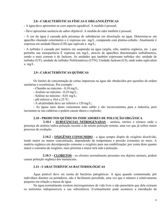 2.8 - CARACTERÍSTICAS FÍSICAS E ORGANOLÉPTICAS
- A água deve apresentar-se com aspecto agradável. A medida é pessoal;
- Deve apresentar ausência de sabor objetável. A medida do odor também é pessoal;
- A cor da água é causada pela presença de substâncias em dissolução na água. Determina-se em
aparelho chamado colorímetro e é expressa em mg/L, comparada com platino-cobalto. Atualmente é
expressa em unidade Hazen (UH) que eqüivale a mg/L;
- A turbidez é causada por matéria em suspensão na água (argila, silte, matéria orgânica, etc. ) que
perturba sua transparência É expressa em mg/L, através de aparelhos denominados turbidímetros,
sendo o mais comum o de Jackson. As unidades que também expressam turbidez são: unidade de
turbidez (UT), unidade de turbidez Nefelométrica (UTN), Unidade Jackson (UJ), onde todas eqüivalem
a mg/L.
2.9 - CARACTERÍSTICAS QUÍMICAS
Os limites de concentração de certas impurezas na água são obedecidos por questões de ordem
sanitárias e econômicas. Por exemplo :
- Chumbo no máximo - 0,10 mg/L;
- Arsênio no máximo - 0,10 mg/L;
- Selênio no máximo - 0,01 mg/L;
- pH inferior a 10,6 a 25 ºC;
- A alcalinidade deve ser inferior a 120 mg/L;
- As águas mais duras consomem mais sabão e são inconvenientes para a industria, pois
incrustam-se nas caldeiras e podem causar danos e explosão.
2.10 - PRODUTOS QUÍMICOS INDICADORES DE POLUIÇÃO ORGÂNICA
2.10.1 - SUBSTÂNCIAS NITROGENADAS - amônia, nitritos e nitratos onde a
presença da amônia indica poluição recente e de nitrato poluição remota, uma vez que já sofreu maior
processo de oxidação.
2.10.2 - OXIGÊNIO CONSUMIDO - a água sempre dispõe de oxigênio dissolvido,
tendo maior ou menor concentração, dependendo da temperatura e pressão existentes no meio. A
matéria orgânica em decomposição consome o oxigênio para sua estabilização; por conta disto quanto
maior o consumo de oxigênio, mais próxima e maior terá sido a poluição.
2.10.3 - CLORETOS - os cloretos normalmente presentes nos dejetos animais, podem
causar poluição orgânica dos mananciais.
2.11 - CARACTERÍSTICAS BACTERIOLÓGICAS
Água potável deve ser isenta de bactérias patogênicas. A água quando contaminada, pôr
indivíduos doentes ou portadores, não é facilmente percebida, uma vez que o número é relativamente
pequeno em relação a massa de água.
Na água normalmente existem microrganismos de vida livre e não parasitária que dela extraem
os nutrientes indispensáveis a sua subsistência. Eventualmente pode acontecer a introdução de
6
 