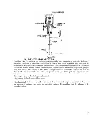 Figura 10.2
10.1.3 - FLOCULADOR MECÂNICO
Finalidade - Os floculadores são equipamentos empregados para promoverem uma agitação lenta e
controlada destinada a formação e agregação de flocos para serem separados pelo processo de
sedimentação. Para que os flocos tenham boa densidade e peso, são empregadas câmaras de floculação
dividida em número mínimo de três compartimentos, dimensionados para manter a água sob agitação
lenta, com período de detenção de 30 a 40min, com gradientes de velocidades variáveis na faixa de
20s-1
à 80s-1
ou selecionadas em função da qualidade da água bruta, por meio de ensaios em
laboratório.
Os principais tipos de floculadores mecânicos são:
- tipo paletas - indicado para médias vazão;
- tipo fluxo axial - indicado para vazões elevadas, onde as câmaras são de grandes dimensões. Para esse
tipo existem os modelos com polias que permitem variação de velocidade para 03 valores e o de
variação contínua.
62
 