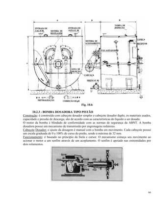 Fig. 10.6
10.2.3 - BOMBA DOSADORA TIPO PISTÃO
Construção: é construída com cabeçote dosador simples e cabeçote dosador duplo, os materiais usados,
capacidade e pressão de descarga, são de acordo com as características do líquido a ser dosado.
O motor da bomba é blindado de conformidade com as normas de segurança da ABNT. A bomba
dosadora possui um mecanismo de transmissão por engrenagens redutoras.
Cabeçote Dosador: o ajuste da dosagem é manual com a bomba em movimento. Cada cabeçote possui
um escala graduada de 0 a 100% de curso do pistão, sendo a máxima de 32 mm.
Funcionamento: é baseado no princípio da biela e cursor. O mecanismo começa seu movimento ao
acionar o motor a um senfim através de um acoplamento. O senfim é apoiado nas extremidades por
dois rolamentos.
66
 