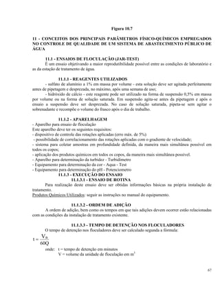 Figura 10.7
11 - CONCEITOS DOS PRINCIPAIS PARÂMETROS FÍSICO-QUÍMICOS EMPREGADOS
NO CONTROLE DE QUALIDADE DE UM SISTEMA DE ABASTECIMENTO PÚBLICO DE
ÁGUA
11.1 - ENSAIOS DE FLOCULAÇÃO (JAR-TEST)
É um ensaio objetivando a maior reprodutibilidade possível entre as condições de laboratório e
as da estação de tratamento de água.
11.1.1 - REAGENTES UTILIZADOS
- sulfato de alumínio a 1% em massa por volume - esta solução deve ser agitada perfeitamente
antes de pipetagem e desprezada, no máximo, após uma semana de uso;
- hidróxido de cálcio - este reagente pode ser utilizado na forma de suspensão 0,5% em massa
por volume ou na forma de solução saturada. Em suspensão agita-se antes da pipetagem e após o
ensaio a suspensão deve ser desprezada. No caso de solução saturada, pipeta-se sem agitar o
sobrenadante e recompõe o volume do frasco após o dia de trabalho.
11.1.2 - APARELHAGEM
- Aparelho para ensaio de floculação
Este aparelho deve ter os seguintes requisitos:
- dispositivo de controle das rotações aplicadas (erro máx. de 5%)
- possibilidade de correlacionamento das rotações aplicadas com o gradiente de velocidade;
- sistema para coletar amostras em profundidade definida, da maneira mais simultânea possível em
todos os copos;
- aplicação dos produtos químicos em todos os copos, da maneira mais simultânea possível.
- Aparelho para determinação da turbidez - Turbidímetro
- Equipamento para determinação da cor - Aqua - Test
- Equipamento para determinação do pH - Potenciometro
11.1.3 - EXECUÇÃO DO ENSAIO
11.1.3.1 - ENSAIO DE ROTINA
Para realização deste ensaio deve ser obtidas informações básicas na própria instalação de
tratamento.
Produtos Químicos Utilizados: seguir as instruções no manual do equipamento.
11.1.3.2 - ORDEM DE ADIÇÃO
A ordem de adição, bem como os tempos em que tais adições devem ocorrer estão relacionadas
com as condições da instalação de tratamento existente.
11.1.3.3 - TEMPO DE DETENÇÃO NOS FLOCULADORES
O tempo de detenção nos floculadores deve ser calculado segunda a fórmula:
t
Q
nV=
60
onde: t = tempo de detenção em minutos
V = volume da unidade de floculação em m3
67
 