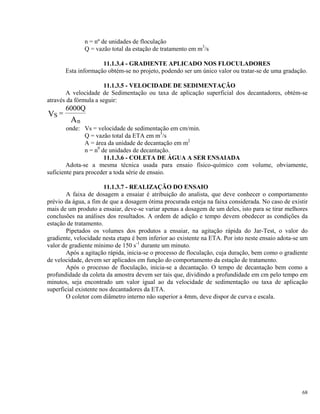 n = nº de unidades de floculação
Q = vazão total da estação de tratamento em m3
/s
11.1.3.4 - GRADIENTE APLICADO NOS FLOCULADORES
Esta informação obtém-se no projeto, podendo ser um único valor ou tratar-se de uma gradação.
11.1.3.5 - VELOCIDADE DE SEDIMENTAÇÃO
A velocidade de Sedimentação ou taxa de aplicação superficial dos decantadores, obtém-se
através da fórmula a seguir:
S
n
V
A
Q
=
6000
onde: Vs = velocidade de sedimentação em cm/min.
Q = vazão total da ETA em m3
/s
A = área da unidade de decantação em m2
n = n0
de unidades de decantação.
11.1.3.6 - COLETA DE ÁGUA A SER ENSAIADA
Adota-se a mesma técnica usada para ensaio físico-químico com volume, obviamente,
suficiente para proceder a toda série de ensaio.
11.1.3.7 - REALIZAÇÃO DO ENSAIO
A faixa de dosagem a ensaiar é atribuição do analista, que deve conhecer o comportamento
prévio da água, a fim de que a dosagem ótima procurada esteja na faixa considerada. No caso de existir
mais de um produto a ensaiar, deve-se variar apenas a dosagem de um deles, isto para se tirar melhores
conclusões na análises dos resultados. A ordem de adição e tempo devem obedecer as condições da
estação de tratamento.
Pipetados os volumes dos produtos a ensaiar, na agitação rápida do Jar-Test, o valor do
gradiente, velocidade nesta etapa é bem inferior ao existente na ETA. Por isto neste ensaio adota-se um
valor de gradiente mínimo de 150 s-1
durante um minuto.
Após a agitação rápida, inicia-se o processo de floculação, cuja duração, bem como o gradiente
de velocidade, devem ser aplicados em função do comportamento da estação de tratamento.
Após o processo de floculação, inicia-se a decantação. O tempo de decantação bem como a
profundidade da coleta da amostra devem ser tais que, dividindo a profundidade em cm pelo tempo em
minutos, seja encontrado um valor igual ao da velocidade de sedimentação ou taxa de aplicação
superficial existente nos decantadores da ETA.
O coletor com diâmetro interno não superior a 4mm, deve dispor de curva e escala.
68
 
