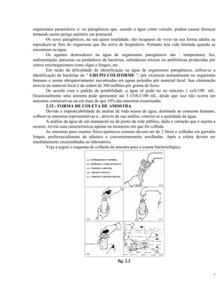 organismos parasitários e/ ou patogênicos que, usando a água como veículo, podem causar doenças
tornando assim perigo sanitário em potencial.
Os seres patogênicos, na sua quase totalidade, são incapazes de viver na sua forma adulta ou
reproduzir-se fora do organismo que lhe serve de hospedeiro. Portanto tem vida limitada quando se
encontram na água.
Os agentes destruidores na água de organismos patogênicos são : temperatura, luz,
sedimentação, parasitas ou predadores de bactérias, substâncias tóxicas ou antibióticas produzidas pôr
outros microrganismos como algas e fungos, etc.
Em razão da dificuldade de identificação na água de organismos patogênicos, utiliza-se a
identificação de bactérias do “ GRUPO COLIFORME ”, pôr existirem normalmente no organismo
humano e serem obrigatoriamente encontradas em águas poluídas pôr material fecal. Sua eliminação
através do material fecal é da ordem de 300 milhões pôr grama de fezes.
De acordo com o padrão de potabilidade ,a água só pode ter no máximo 1 coli/100 mL.
Ocasionalmente uma amostra pode apresentar até 3 COLI/100 mL, desde que isso não ocorra em
amostras consecutivas ou em mais de que 10% das amostras examinadas.
2.12 - FORMA DE COLETA DE AMOSTRA
Devido a impraticabilidade de análise de toda massa de água, destinada ao consumo humano,
colhem-se amostras representativas e , através de sua análise, conclui-se a qualidade da água.
A análise da água de um manancial ou de ponto da rede pública, dada a variação que é sujeita a
ocorrer, revela suas características apenas no momento em que foi colhida.
As amostras para exames físico-químicos comuns devem ser de 2 litros e colhidas em garrafas
limpas, preferencialmente de plástico e convenientemente arrolhadas. Após a coleta devem ser
imediatamente encaminhadas ao laboratório.
Veja a seguir o esquema de colheita de amostra para o exame bacteriológico.
fig. 2.2
7
 