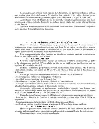 Esse processo, em razão da baixa precisão da vista humana, não permitiu medidas de turbidez
com precisão para valores inferiores a 25 unidades. Por volta de 1930, Hellige desenvolveu na
Alemanha um turbidímetro mais aperfeiçoado, apesar de adotar o mesmo princípio do de Jackson.
As mudanças foram substituição da vela por lâmpada, com refletor, para direcionar uma maior
luminosidade sobre as partículas da amostra e a inclusão de um espelho para incidir a luz da lâmpada
na base da cuba.
Apesar do avanço as deficiências do turbidímetro de Jackson ainda permaneceram comparadas
com a qualidade de medição existente atualmente.
11.11.4 - TURBIDÍMETRIA USANDO ABSORCIÔMETRO
Os espectrofotômetros e fotocolorímetro são genericamente denominados de absorciômetros. O
funcionamento desses equipamentos consiste em: uma fonte de luz projeta energia sobre a amostra
contida numa cuba. A diferença entre a quantidade de luz que incide na cuba e a que atravessa é
captada por fotocélula e mostrada no painel do instrumento.
Esse processo apresenta falhas causadas por substâncias coloridas presentes na amostra que
absorvem parte da luz, medida como turbidez.
11.11.5- NEFELOMETRIA
Conceitua-se nefelometria como a medição da quantidade de material sólido suspenso, a partir
da luz dispersa num ângulo de 900
em relação ao feixe de luz incidente que também pode usar um
ângulo de 450
em relação a vertical.
Portanto o instrumento que efetua essa medida, utilizando uma fonte luminosa, cuba de amostra
e fotodetetor, instalado em ângulo de 450
ou 900
, em relação a fonte de luz, é denominado de
Nefelômetro.
Fatores que exercem influência nas características fotométricas do Nefelômetro:
- posição angular da fonte de luz em relação ao fotodetetor;
- intensidade e comprimento de onda da fonte de luz;
- distância entre o centro da cuba de amostra à fonte de luz e ao fotodetetor;
- calibração com diferentes tipos de padrões sólidos ou suspensões com meio líquido com índices de
refração diferentes, além de partículas de conformação distintas.
Objetivando uniformizar os equipamentos nefelométricos, tornando suas leituras mais
compatíveis, existem hoje normas que regularizam as características dos nefelômetros tais como:
(ISSO n0
7027, APHA/AWWA n0
163 A e CETESB n0
L 5156).
Para reduzir as diferenças entre os Nefelômetros deverão possuir as seguintes características:
- fonte de luz - lâmpada de filamento a base de tungstênio, operando entre 2200 à 3000K de
temperatura;
- distância atravessada pela luz incidente e refletida não deve exceder 10 cm.
- ângulo da luz recebida pelo detector deve ser em torno de 900
em relação ao raio incidente.
11.11.6 - UNIDADES DE MEDIDA
Houve no passado muitas confusões devido a existência de várias unidades de medida de
turbidez e a adoção de diferentes materiais como padrões primários para calibração dos instrumentos.
Unidades adotadas e posteriormente abandonadas:
74
 