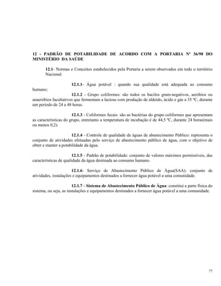12 - PADRÃO DE POTABILIDADE DE ACORDO COM A PORTARIA Nº 36/90 DO
MINISTÉRIO DA SAÚDE
12.1- Normas e Conceitos estabelecidos pela Portaria a serem observados em todo o território
Nacional:
12.1.1- Água potável : quando sua qualidade está adequada ao consumo
humano;
12.1.2 - Grupo coliformes: são todos os bacilos gram-negativos, aeróbios ou
anaeróbios facultativos que fermentam a lactose com produção de aldeído, ácido e gás a 35 ºC, durante
um período de 24 a 48 horas.
12.1.3 - Coliformes fecais: são as bactérias do grupo coliformes que apresentam
as características do grupo, entretanto a temperatura de incubação é de 44,5 ºC, durante 24 horas(mais
ou menos 0,2).
12.1.4 - Controle de qualidade de águas de abastecimento Público: representa o
conjunto de atividades efetuadas pelo serviço de abastecimento público de água, com o objetivo de
obter e manter a potabilidade da água.
12.1.5 - Padrão de potabilidade: conjunto de valores máximos permissíveis, das
características de qualidade da água destinada ao consumo humano.
12.1.6- Serviço de Abastecimento Público de Água(SAA): conjunto de
atividades, instalações e equipamentos destinados a fornecer água potável a uma comunidade.
12.1.7 - Sistema de Abastecimento Público de Água: constitui a parte física do
sistema, ou seja, as instalações e equipamentos destinados a fornecer água potável a uma comunidade.
77
 