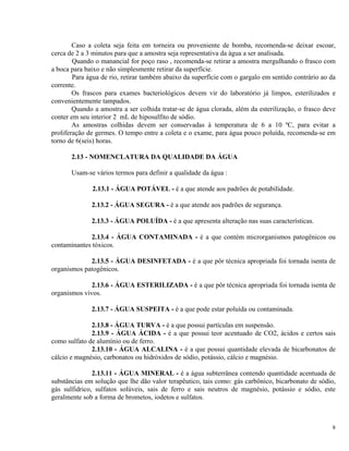 Caso a coleta seja feita em torneira ou proveniente de bomba, recomenda-se deixar escoar,
cerca de 2 a 3 minutos para que a amostra seja representativa da água a ser analisada.
Quando o manancial for poço raso , recomenda-se retirar a amostra mergulhando o frasco com
a boca para baixo e não simplesmente retirar da superfície.
Para água de rio, retirar também abaixo da superfície com o gargalo em sentido contrário ao da
corrente.
Os frascos para exames bacteriológicos devem vir do laboratório já limpos, esterilizados e
convenientemente tampados.
Quando a amostra a ser colhida tratar-se de água clorada, além da esterilização, o frasco deve
conter em seu interior 2 mL de hiposulfito de sódio.
As amostras colhidas devem ser conservadas à temperatura de 6 a 10 ºC, para evitar a
proliferação de germes. O tempo entre a coleta e o exame, para água pouco poluída, recomenda-se em
torno de 6(seis) horas.
2.13 - NOMENCLATURA DA QUALIDADE DA ÁGUA
Usam-se vários termos para definir a qualidade da água :
2.13.1 - ÁGUA POTÁVEL - é a que atende aos padrões de potabilidade.
2.13.2 - ÁGUA SEGURA - é a que atende aos padrões de segurança.
2.13.3 - ÁGUA POLUÍDA - é a que apresenta alteração nas suas características.
2.13.4 - ÁGUA CONTAMINADA - é a que contém microrganismos patogênicos ou
contaminantes tóxicos.
2.13.5 - ÁGUA DESINFETADA - é a que pôr técnica apropriada foi tornada isenta de
organismos patogênicos.
2.13.6 - ÁGUA ESTERILIZADA - é a que pôr técnica apropriada foi tornada isenta de
organismos vivos.
2.13.7 - ÁGUA SUSPEITA - é a que pode estar poluída ou contaminada.
2.13.8 - ÁGUA TURVA - é a que possui partículas em suspensão.
2.13.9 - ÁGUA ÁCIDA - é a que possui teor acentuado de CO2, ácidos e certos sais
como sulfato de alumínio ou de ferro.
2.13.10 - ÁGUA ALCALINA - é a que possui quantidade elevada de bicarbonatos de
cálcio e magnésio, carbonatos ou hidróxidos de sódio, potássio, cálcio e magnésio.
2.13.11 - ÁGUA MINERAL - é a água subterrânea contendo quantidade acentuada de
substâncias em solução que lhe dão valor terapêutico, tais como: gás carbônico, bicarbonato de sódio,
gás sulfidrico, sulfatos solúveis, sais de ferro e sais neutros de magnésio, potássio e sódio, este
geralmente sob a forma de brometos, iodetos e sulfatos.
8
 