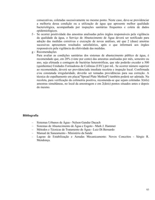 consecutivas, coletadas sucessivamente no mesmo ponto. Neste caso, deve-se providenciar
a melhoria dessa condição ou a utilização de água que apresente melhor qualidade
bacteriológica, acompanhada por inspeções sanitárias frequentes e coleta de dados
epidemiológicos.
f - Se ocorrer positividade das amostras analisadas pelos órgãos responsáveis pela vigilância
da qualidade da água, o Serviço de Abastecimento de Água deverá ser notificado para
adoção das medidas corretivas e execução de novas análises, até que 2 (duas) amotras
sucessivas apresentem resultados satisfatórios, após o que informará aos órgãos
responsáveis pela vigilância da efetividade das medidas.
g - Recomendações
Para avaliar as condições sanitárias dos sistemas de abastecimento público de água, é
recomendado que, em 20% (vinte por cento) das amostras analisadas por mês, semestre ou
ano, seja efetuada a contagem de bactérias heterotróficas, que não poderão exceder a 500
(quinhentas) Unidades Formadoras de Colônias (UFC) por mL. Se ocorrer número superior
ao recomendado, deverá ser providenciada imediata recoleta e inspeção local. Confirmada
e/ou constatada irregularidade, deverão ser tomadas providências para sua correção. A
técnica do espalhamento em placa("Spread Plate Method") também poderá ser adotada. Na
recoleta, para verificação da colimetria positiva, recomenda-se que sejam coletadas 3(três)
amostras simultâneas, no local da amostragem e em 2(dois) pontos situados antes e depois
do mesmo.
Bibliografia
– Sistemas Urbanos de Água - Nelson Gandur Dacach
– Sistemas de Abastecimento de Água e Esgoto - Mark J. Hammer
– Métodos e Técnicas de Tratamento de Água - Luiz Di Bernardo
– Manual de Saneamento - Ministério da Saúde
– Lagoas de Estabilização e Aeradas Mecanicamente: Novos Conceitos - Sérgio R.
Mendonça.
83
 