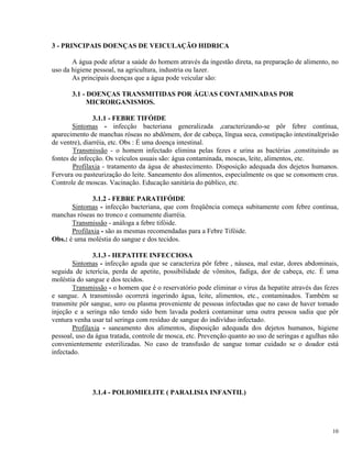 3 - PRINCIPAIS DOENÇAS DE VEICULAÇÃO HIDRICA
A água pode afetar a saúde do homem através da ingestão direta, na preparação de alimento, no
uso da higiene pessoal, na agricultura, industria ou lazer.
As principais doenças que a água pode veicular são:
3.1 - DOENÇAS TRANSMITIDAS POR ÁGUAS CONTAMINADAS POR
MICRORGANISMOS.
3.1.1 - FEBRE TIFÓIDE
Sintomas - infecção bacteriana generalizada ,caracterizando-se pôr febre contínua,
aparecimento de manchas róseas no abdômem, dor de cabeça, língua seca, constipação intestinal(prisão
de ventre), diarréia, etc. Obs : É uma doença intestinal.
Transmissão - o homem infectado elimina pelas fezes e urina as bactérias ,constituindo as
fontes de infecção. Os veículos usuais são: água contaminada, moscas, leite, alimentos, etc.
Profilaxia - tratamento da água de abastecimento. Disposição adequada dos dejetos humanos.
Fervura ou pasteurização do leite. Saneamento dos alimentos, especialmente os que se consomem crus.
Controle de moscas. Vacinação. Educação sanitária do público, etc.
3.1.2 - FEBRE PARATIFÓIDE
Sintomas - infecção bacteriana, que com freqüência começa subitamente com febre contínua,
manchas róseas no tronco e comumente diarréia.
Transmissão - análoga a febre tifóide.
Profilaxia - são as mesmas recomendadas para a Febre Tifóide.
Obs.: é uma moléstia do sangue e dos tecidos.
3.1.3 - HEPATITE INFECCIOSA
Sintomas - infecção aguda que se caracteriza pôr febre , náusea, mal estar, dores abdominais,
seguida de icterícia, perda de apetite, possibilidade de vômitos, fadiga, dor de cabeça, etc. É uma
moléstia do sangue e dos tecidos.
Transmissão - o homem que é o reservatório pode eliminar o vírus da hepatite através das fezes
e sangue. A transmissão ocorrerá ingerindo água, leite, alimentos, etc., contaminados. Também se
transmite pôr sangue, soro ou plasma proveniente de pessoas infectadas que no caso de haver tomado
injeção e a seringa não tendo sido bem lavada poderá contaminar uma outra pessoa sadia que pôr
ventura venha usar tal seringa com resíduo de sangue do indivíduo infectado.
Profilaxia - saneamento dos alimentos, disposição adequada dos dejetos humanos, higiene
pessoal, uso da água tratada, controle de mosca, etc. Prevenção quanto ao uso de seringas e agulhas não
convenientemente esterilizadas. No caso de transfusão de sangue tomar cuidado se o doador está
infectado.
3.1.4 - POLIOMIELITE ( PARALISIA INFANTIL)
10
 