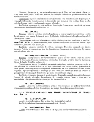Sintomas - doença que se caracteriza pelo aparecimento de febre, mal estar, dor de cabeça, etc.
e nos casos mais graves, verifica-se paralisia dos músculos voluntários, predominantemente dos
membros inferiores.
Transmissão - a pessoa infectada(reservatório) elimina o vírus pelas fezes(fonte de poluição). A
veiculação hídrica não é muito comum. A transmissão mais comum é pelo contágio direto e pelas
gotículas do muco e saliva expelidas pelas pessoas infectadas.
Profilaxia - saneamento do meio ambiente. Imunização. Precaução no controle de pacientes,
comunicantes e do meio ambiente imediato, etc.
3.1.5 - CÓLERA
Sintomas - infecção bacteriana intestinal aguda que se caracteriza pôr inicio súbito de vômito,
diarréia aquosa com aspecto de água de arroz, desidratação rápida, cianose(coloração azul da pele ),
colapso, coma e morte.
Transmissão - o indivíduo infectado(reservatório) elimina pelas fezes ou vômitos as bactérias”
VIBRIÃO COLÉRICO”, são transportados para o elemento sadio através dos veículos comuns : água
contaminada, alimentos crus, moscas, etc.
Profilaxia - educação sanitária do público. Vacinação, Disposição adequada dos dejetos
humanos. Proteção e tratamento da água de abastecimento. Saneamento dos alimentos. Fervura ou
pasteurização do leite, etc.
3.1.6 - ESQUISTOSSOMOSE ( via cutâneo - mucosa)
Sintomas - doença causada pôr verme(helmintos) que na sua fase adulta, vivem no sistema
venoso do hospedeiro. Ocasiona manifestação intestinal ou do aparelho urinário. Diarréia. Dermatose.
Cirrose do fígado. Distúrbios no baço, etc.
Transmissão - o homem é o principal reservatório, podendo ser também o macaco, o cavalo, os
ratos silvestres, etc. A fonte de infecção é a água contaminada com larvas(cercarias), procedentes de
certos gêneros de caramujos que são hospedeiros intermediários. Os ovos eliminados nas fezes e urina,
chegando a água incorporam-se ao caramujo que após vários dias liberam em forma de cercarias as
quais penetram através da pele do indivíduo que entrar em contato com a água.
Profilaxia - tratamento da água de abastecimento. Disposição adequada dos dejetos humanos.
Controle de animais infectados. Fornecimento de vestuário protetor: botas e luvas para os
trabalhadores. Educação sanitária das populações das zonas endêmicas.
3.1.7 - LEPTOSPIROSE
Agente - Leptospira, bactéria contida na urina de ratos infectados que pode ser transportada
pela água contaminada e pelo lixo. É uma doença que ataca o fígado, baço e causa hemorragia.
3.2 - DOENÇAS CAUSADAS POR TEORES INADEQUADOS DE CERTAS
SUBSTÂNCIAS
3.2.1 - CÁRIE DENTÁRIA
Agente - teor inadequado de flúor na água (teor abaixo de 0,6 mg/L );
Profilaxia - adicionar flúor em dosagem da ordem de 1,0 mg/L.
3.2.2 - FLUOROSE DENTÁRIA
Agente - teor inadequado de flúor acima de 1,5 mg/L que causa escurecimento dos dentes;
11
 
