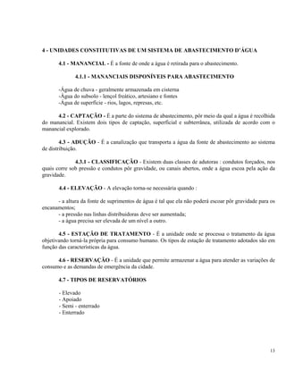 4 - UNIDADES CONSTITUTIVAS DE UM SISTEMA DE ABASTECIMENTO D’ÁGUA
4.1 - MANANCIAL - É a fonte de onde a água é retirada para o abastecimento.
4.1.1 - MANANCIAIS DISPONÍVEIS PARA ABASTECIMENTO
-Água de chuva - geralmente armazenada em cisterna
-Água do subsolo - lençol freático, artesiano e fontes
-Água de superfície - rios, lagos, represas, etc.
4.2 - CAPTAÇÃO - É a parte do sistema de abastecimento, pôr meio da qual a água é recolhida
do manancial. Existem dois tipos de captação, superficial e subterrânea, utilizada de acordo com o
manancial explorado.
4.3 - ADUÇÃO - É a canalização que transporta a água da fonte de abastecimento ao sistema
de distribuição.
4.3.1 - CLASSIFICAÇÃO - Existem duas classes de adutoras : condutos forçados, nos
quais corre sob pressão e condutos pôr gravidade, ou canais abertos, onde a água escoa pela ação da
gravidade.
4.4 - ELEVAÇÃO - A elevação torna-se necessária quando :
- a altura da fonte de suprimentos de água é tal que ela não poderá escoar pôr gravidade para os
encanamentos;
- a pressão nas linhas distribuidoras deve ser aumentada;
- a água precisa ser elevada de um nível a outro.
4.5 - ESTAÇÃO DE TRATAMENTO - É a unidade onde se processa o tratamento da água
objetivando torná-la própria para consumo humano. Os tipos de estação de tratamento adotados são em
função das características da água.
4.6 - RESERVAÇÃO - É a unidade que permite armazenar a água para atender as variações de
consumo e as demandas de emergência da cidade.
4.7 - TIPOS DE RESERVATÓRIOS
- Elevado
- Apoiado
- Semi - enterrado
- Enterrado
13
 