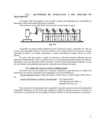 7.2.2 - QUANTIDADE DE COAGULANTE A SER APLICADO NO
TRATAMENTO
A dosagem ideal do coagulante e dos auxiliares eventuais da coagulação deve ser definida em
laboratório, objetivando melhor eficiência e economia.
Para isto faz-se uso do JAR-TEST ( Teste do Jarro ) como mostra a seguir:
Fig. 7.11
O aparelho em questão dispõe geralmente de 05 ou 06 jarros iguais, construídos em vidro ou
acrílico, com capacidade cada de 1 ou 2 litros. Quando se faz o teste, coloca-se em cada um a mesma
quantidade de água a ser tratada, submetendo a mesma velocidade de rotação, através de motor
elétrico.
No teste, cada copo simula a estação de tratamento, utilizando dosagens diferentes que são
aplicadas simultaneamente. Após a conclusão do teste, ou seja coagulação(mistura rápida), floculação e
decantação, o jarro que apresentar melhor resultado, a custa de menor quantidade de reagentes, é o que
deve ser tomado como parâmetro para projeto e operação mais eficiente da estação.
7.2.3- TIPOS DE COAGULANTES EMPREGADOS
Em certos casos há necessidade de se adicionar substâncias à água para que se consiga uma
purificação conveniente. Os produtos mais empregados com esta finalidade são :
- Sais de Alumínio e Ferro: sulfato de alumínio, sulfato ferroso, sulfato clorado, sulfato férrico,
etc.
- Álcalis Para Promover e Manter a Alacalinidade: -Cal virgem (CaO);
- Cal hidratada {(Ca (OH)2 ) };
- Barrilha ( Na2CO3), etc.
Para um produto ser empregado como coagulante é necessário que reaja com álcalis produzindo
precipitados floculentos. O motivo do largo emprego de sulfato de alumínio, prende-se ao fato de ter
custo baixo e ser produzido em várias regiões do Brasil e também ser fácil de transportar e de manejar.
21
 