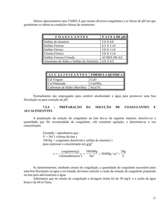 Abaixo apresentamos uma TABELA que mostra diversos coagulantes e as faixas de pH em que
geralmente se obtém as condições ótimas de tratamento.
C O A G U L A N T E S F A I X A DE pH
Sulfato de alumínio 5,0 À 8,0
Sulfato Ferroso 8,5 À 11,0
Sulfato Férrico 5,0 À 11,0
Cloreto Férrico 5,0 À 11,0
Sulfato Ferroso Clorado ACIMA DE 4,0
Aluminato de Sódio e Sulfato de Alumínio 6,0 À 8,5
A L C A L I N I Z A N T E S FÓRMULA QUIMICA
Cal Virgem CaO
Cal Hidratada Ca(OH)2
Carbonato de Sódio (Barrilha) Na2CO3
Normalmente são empregados para conferir alcalinidade a água para promover uma boa
floculação ou para correção de pH.
7.2.4 - PREPARAÇÃO DA SOLUÇÃO DE COAGULANTES E
ALCALINIZANTES
A preparação da solução do coagulante na tina faz-se da seguinte maneira: dissolve-se a
quantidade que fôr recomendada do coagulante, sob constante agitação, e determina-se a sua
concentração.
Exemplo : suponhamos que :
V = 5m3
( volume da tina )
100 Kg = coagulante dissolvido ( sulfato de alumínio )
para expressar a concentração em g/m3
c
coagulante g
m
g
m
g m
g
L
= = =
( )
( )
.
. /
volumedatina 3 3
3
100 000
5
20 000
20
=
Se determinarmos, mediante ensaio de coagulação, a quantidade de coagulante necessário para
uma boa floculação na água a ser tratada, devemos calcular a vazão da solução de coagulante preparada
na tina para adicionarmos a água.
Admitamos que no ensaio de coagulação a dosagem ótima foi de 30 mg/L e a vazão da água
bruta é de 60 m3
/hora.
22
 
