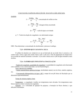 CÁLCULO DA VAZÃO DA SOLUÇÃO DE SULFATO A SER APLICADA
DADOS:
C
g
m L
= =
20 000
3
. 20g
- concentração de sulfato na tina
d
mg
m m
= =
30
3
30g
3 - dosagem ótima encontrada
Q
h
=
3
60m
- vazão da água a ser tratada
q =? - Vazão da solução do coagulante a ser adicionada na água
q
d Q
C
g
m
m
h
g
L
q
h
=
×
=
×
∴ =
30 60
20
3
3
90L
OBS : Para determinar a concentração do alcalinizante o processo é análogo.
7.2.5 - EFEITOS QUE CAUSAM NA ÁGUA
O sulfato de alumínio em virtude de ser um sal derivado de um ácido forte é corrosivo e de
caráter ácido. Torna a água mais ácida ( baixa o pH ) e pôr isso a Tina de preparação da solução deve
ser revestida de material resistente a corrosão. A cal como é basica eleva o pH da água tornando-a mais
alcalina.
7.2.6 - FATORES QUE INFLUEM NA COAGULAÇÃO
- Espécie de coagulante, quantidade de coagulante : a quantidade de coagulante está relacionada
com a turbidez e cor a serem removidas e ao teor bacteriológico.
Teor e tipo de cor e turbidez
- Outras características químicas da água: alcalinidade natural, teor de ferro, matéria orgânica,
etc;
- Concentração hidrogeniônica da água ( pH ): sempre há um pH ótimo de floculação que se
determina experimentalmente.
Tempo de misturas rápida e lenta
Temperatura : a coagulação é melhor em temperaturas mais elevadas. Em temperaturas mais
baixas espera-se maior consumo de coagulante.
Agitação : se a velocidade de agitação for pequena, a formação de flocos diminui, o que
dificulta a decantação.
23
 