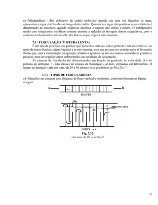 e) Polieletrólitos - São polímeros de cadeia molecular grande que uma vez lançados na água,
apresentam cargas distribuídas ao longo desta cadeia. Quando as cargas são positivas o polieletrólito é
denominado de catiônico, quando negativas aniônico e quando não iônico é neutro. O polieletrólito
usado com coagulantes metálicos comuns permite a redução da dosagem desses coagulantes, com o
aumento da densidade e do tamanho dos flocos, o que implica em economia.
7.3 - FLOCULAÇÃO (MISTURA LENTA)
É um tipo de processo que permite que partículas instáveis sob o ponto de vista eletrostático, no
meio da massa líquida, sejam forçadas a se movimentar, para que possam ser atraídas entre si formando
flocos que, com a manutenção da agitação, tendem a aglutinar-se uns aos outros, tornando-se grandes e
pesados, para em seguida serem sedimentados nas unidades de decantação.
As câmaras de floculação são dimensionadas em função do gradiente de velocidade G e do
período de detenção T , isto através de ensaios de floculação (jar-test), efetuados em laboratório. O
tempo de detenção varia em torno de 20 a 40 minutos e os gradientes de 90 a 20 s -1
.
7.3.1 - TIPOS DE FLOCULADORES
a) Hidráulico em câmaras com chicanas de fluxo vertical e horizontal, conforme ilustram as figuras
a seguir:
Fig. 7.12
chicanas de fluxo vertical
25
 