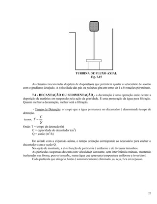 TURBINA DE FLUXO AXIAL
Fig. 7.15
As câmaras mecanizadas dispõem de dispositivos que permitem ajustar a velocidade de acordo
com o gradiente desejado. A velocidade das pás ou palhetas gira em torno de 1 a 8 rotações por minuto.
7.4 - DECANTAÇÃO OU SEDIMENTAÇÃO - a decantação é uma operação onde ocorre a
deposição de matérias em suspensão pela ação da gravidade. É uma preparação da água para filtração.
Quanto melhor a decantação, melhor será a filtração.
- Tempo de Detenção: o tempo que a água permanece no decantador é denominado tempo de
detenção.
temos: T
C
Q
=
Onde: T = tempo de detenção (h)
C = capacidade do decantador (m3
)
Q = vazão (m3
/h)
De acordo com a expansão acima, o tempo detenção corresponde ao necessário para encher o
decantador com a vazão Q.
Na seção de montante, a distribuição de partículas é uniforme e de diversos tamanhos.
As partículas suspensas descem com velocidade constante, sem interferência mútuas, mantendo
inalteradas sua forma, peso e tamanho, numa água que apresenta temperatura uniforme e invariável.
Cada partícula que atinge o fundo é automaticamente eliminada, ou seja, fica em repouso.
27
 
