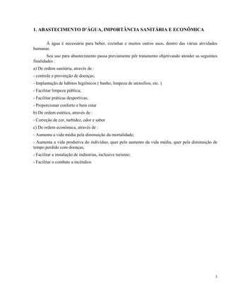 1. ABASTECIMENTO D’ÁGUA, IMPORTÂNCIA SANITÁRIA E ECONÔMICA
Á água é necessária para beber, cozinhar e muitos outros usos, dentro das várias atividades
humanas.
Seu uso para abastecimento passa previamente pôr tratamento objetivando atender as seguintes
finalidades :
a) De ordem sanitária, através de :
- controle e prevenção de doenças;
- Implantação de hábitos higiênicos ( banho, limpeza de utensílios, etc. )
- Facilitar limpeza pública;
- Facilitar práticas desportivas;
- Proporcionar conforto e bem estar
b) De ordem estética, através de :
- Correção de cor, turbidez, odor e sabor
c) De ordem econômica, através de :
- Aumenta a vida média pela diminuição da mortalidade;
- Aumenta a vida produtiva do indivíduo, quer pelo aumento da vida média, quer pela diminuição de
tempo perdido com doenças;
- Facilitar a instalação de indústrias, inclusive turismo;
- Facilitar o combate a incêndios
3
 
