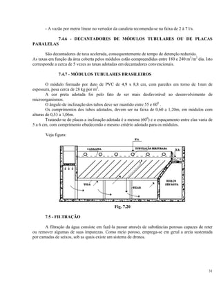- A vazão por metro linear no vertedor da canaleta recomenda-se na faixa de 2 à 7 l/s.
7.4.6 - DECANTADORES DE MÓDULOS TUBULARES OU DE PLACAS
PARALELAS
São decantadores de taxa acelerada, consequentemente de tempo de detenção reduzido.
As taxas em função da área coberta pelos módulos estão compreendidas entre 180 e 240 m3
/m2
dia. Isto
corresponde a cerca de 5 vezes as taxas adotadas em decantadores convencionais.
7.4.7 - MÓDULOS TUBULARES BRASILEIROS
O módulo formado por duto de PVC de 4,9 x 8,8 cm, com paredes em torno de 1mm de
espessura, pesa cerca de 28 kg por m2
.
A cor preta adotada foi pelo fato de ser mais desfavorável ao desenvolvimento de
microorganismos.
O ângulo de inclinação dos tubos deve ser mantido entre 55 e 600
.
Os comprimentos dos tubos adotados, devem ser na faixa de 0,60 a 1,20m, em módulos com
alturas de 0,53 a 1,06m.
Tratando-se de placas a inclinação adotada é a mesma (600
) e o espaçamento entre elas varia de
5 a 6 cm, com comprimento obedecendo o mesmo critério adotado para os módulos.
Veja figura:
Fig. 7.20
7.5 - FILTRAÇÃO
A filtração da água consiste em fazê-la passar através de substâncias porosas capazes de reter
ou remover algumas de suas impurezas. Como meio poroso, emprega-se em geral a areia sustentada
por camadas de seixos, sob as quais existe um sistema de drenos.
31
 
