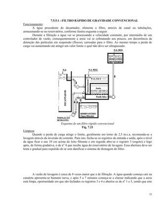 7.5.5.1 - FILTRO RÁPIDO DE GRAVIDADE CONVENCIONAL
Funcionamento:
A água procedente do decantador, alimenta o filtro, através de canal ou tubulações,
armazenando-se no reservatório, conforme ilustra esquema a seguir.
Durante a filtração a água vai se processando a velocidade constante, por intermédio de um
controlador de vazão, consequentemente a areia vai se colmatando aos poucos, em decorrência da
detenção das partículas em suspensão (flocos), carreadas para o filtro. Ao mesmo tempo a perda de
carga vai aumentando até atingir um valor limite o qual não deve ser ultrapassado.
Esquema de um filtro rápido convencional
Fig. 7.21
Limpeza:
Quando a perda de carga atinge o limite, geralmente em torno de 2,5 m.c.a, recomenda-se a
lavagem através da inversão de corrente. Para isto, fecha-se os registros de entrada e saída, após o nível
da água ficar a uns 10 cm acima do leito filtrante e em seguida abre-se o registro 3 (esgoto) e logo
após, de forma gradativa, o de no
4 que recebe água do reservatório de lavagem. Essa abertura deve ser
lenta e gradual para expulsão do ar sem danificar o sistema de drenagem do filtro.
A vazão de lavagem é cerca de 8 vezes maior que a de filtração. A água quando começa cair na
canaleta apresenta-se bastante turva, e após 5 a 7 minutos começa-se a clarear indicando que a areia
está limpa, oportunidade em que são fechados os registros 3 e 4 e abertos os de no
1 e 5, sendo que este
35
 