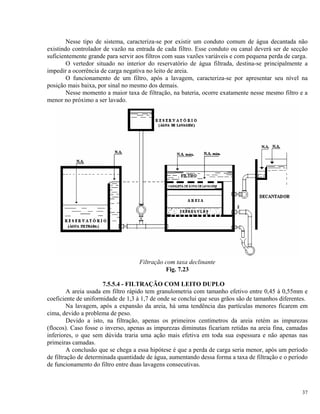 Nesse tipo de sistema, caracteriza-se por existir um conduto comum de água decantada não
existindo controlador de vazão na entrada de cada filtro. Esse conduto ou canal deverá ser de secção
suficientemente grande para servir aos filtros com suas vazões variáveis e com pequena perda de carga.
O vertedor situado no interior do reservatório de água filtrada, destina-se principalmente a
impedir a ocorrência de carga negativa no leito de areia.
O funcionamento de um filtro, após a lavagem, caracteriza-se por apresentar seu nível na
posição mais baixa, por sinal no mesmo dos demais.
Nesse momento a maior taxa de filtração, na bateria, ocorre exatamente nesse mesmo filtro e a
menor no próximo a ser lavado.
Filtração com taxa declinante
Fig. 7.23
7.5.5.4 - FILTRAÇÃO COM LEITO DUPLO
A areia usada em filtro rápido tem granulometria com tamanho efetivo entre 0,45 à 0,55mm e
coeficiente de uniformidade de 1,3 à 1,7 de onde se conclui que seus grãos são de tamanhos diferentes.
Na lavagem, após a expansão da areia, há uma tendência das partículas menores ficarem em
cima, devido a problema de peso.
Devido a isto, na filtração, apenas os primeiros centímetros da areia retém as impurezas
(flocos). Caso fosse o inverso, apenas as impurezas diminutas ficariam retidas na areia fina, camadas
inferiores, o que sem dúvida traria uma ação mais efetiva em toda sua espessura e não apenas nas
primeiras camadas.
A conclusão que se chega a essa hipótese é que a perda de carga seria menor, após um período
de filtração de determinada quantidade de água, aumentando dessa forma a taxa de filtração e o período
de funcionamento do filtro entre duas lavagens consecutivas.
37
 