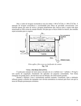 Para a vazão de lavagem recomenda-se taxa da ordem 1.100 m3
/m2
/dia à 1.300 m3
/m2
/dia. A
operação de lavagem assemelha-se a recomendada para filtros de gravidade convencionais com
restrição apenas que antes de iniciar a lavagem propriamente dita, lança-se para o esgoto toda água
armazenada no filtro acima da camada filtrante. Isto para que os flocos retidos no interior, das camadas
sejam arrastados para os esgotos.
Filtro upflow, filtro russo ou clarificador de contato
Fig. 7.24
7.5.5.6 - FILTRAÇÃO LENTA
É usada para remoção de teores pouco elevados de cor e turbidez (cor + turbidez ≤ 50 mg/L)
sem auxilio de coagulação. Geralmente são aplicados em pequenas comunidades. Tem forma
retangular em grande parte e, devido baixa taxa de filtração, são relativamente grandes.
Durante a filtração a taxa é normalmente mantida constante. Usualmente, tanto a tubulação
influente quanto a efluente são equipadas com válvulas automáticas ou manuais para fazer com que as
taxas de filtração permaneçam constantes.
39
 