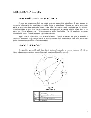 2. PROBLEMÁTICA DA ÁGUA
2.1 - OCORRÊNCIA DE ÁGUA NA NATUREZA
A água que se encontra hoje na terra é a mesma que existia há milhões de anos quando se
formou a primeira nuvem e ocorreu a primeira chuva. A quantidade existente nos mares representa,
cerca de 97%, de toda a água existente na terra e cobre 71% da superfície do planeta. Os 3% restante
são constituídos de água doce, aproximadamente 40 quatrilhões de metros cúbicos. Desse total, 75%
estão nas calotas polares e os 25% restantes estão assim distribuídos : 24,5% constituem as águas
subterrâneas e os 0,5% estão nos rios, lagos e na atmosfera.
A precipitação média anual é em torno de 860 mm. Cerca de 70% dessa precipitação retornam a
atmosfera através da evapotranspiração e os 30% restantes correm na superfície onde 65% voltam aos
rios e o restante é consumido e volta a atmosfera.
2.2 - CICLO HIDROLÓGICO
É o caminho percorrido pela água desde a atmosfera(estado de vapor), passando pôr várias
fases, até retornar novamente a atmosfera. Veja apresentação gráfica a seguir:
fig. 2.1
LEGENDA
P Precipitação
ES Escoamento Superficial
I Infiltração
ESB Escoamento Subterrâneo
E Evaporação
4
 