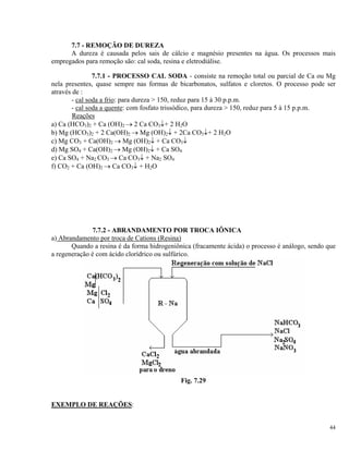 7.7 - REMOÇÃO DE DUREZA
A dureza é causada pelos sais de cálcio e magnésio presentes na água. Os processos mais
empregados para remoção são: cal soda, resina e eletrodiálise.
7.7.1 - PROCESSO CAL SODA - consiste na remoção total ou parcial de Ca ou Mg
nela presentes, quase sempre nas formas de bicarbonatos, sulfatos e cloretos. O processo pode ser
através de :
- cal soda a frio: para dureza > 150, reduz para 15 à 30 p.p.m.
- cal soda a quente: com fosfato trissódico, para dureza > 150, reduz para 5 à 15 p.p.m.
Reações
a) Ca (HCO3)2 + Ca (OH)2 → 2 Ca CO3↓+ 2 H2O
b) Mg (HCO3)2 + 2 Ca(OH)2 → Mg (OH)2↓ + 2Ca CO3↓+ 2 H2O
c) Mg CO3 + Ca(OH)2 → Mg (OH)2↓ + Ca CO3↓
d) Mg SO4 + Ca(OH)2 → Mg (OH)2↓ + Ca SO4
e) Ca SO4 + Na2 CO3 → Ca CO3↓ + Na2 SO4
f) CO2 + Ca (OH)2 → Ca CO3↓ + H2O
7.7.2 - ABRANDAMENTO POR TROCA IÔNICA
a) Abrandamento por troca de Cations (Resina)
Quando a resina é da forma hidrogeniônica (fracamente ácida) o processo é análogo, sendo que
a regeneração é com ácido clorídrico ou sulfúrico.
Fig. 7.29
EXEMPLO DE REAÇÕES:
44
 