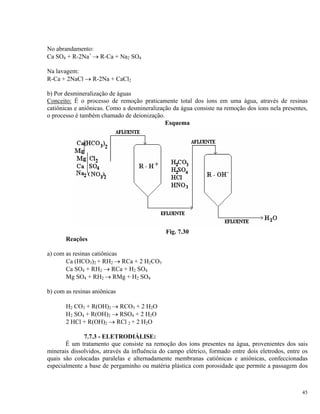 No abrandamento:
Ca SO4 + R-2Na+
→ R-Ca + Na2 SO4
Na lavagem:
R-Ca + 2NaCl → R-2Na + CaCl2
b) Por desmineralização de águas
Conceito: É o processo de remoção praticamente total dos íons em uma água, através de resinas
catiônicas e aniônicas. Como a desmineralização da água consiste na remoção dos íons nela presentes,
o processo é também chamado de deionização.
Esquema
Fig. 7.30
Reações
a) com as resinas catiônicas
Ca (HCO3)2 + RH2 → RCa + 2 H2CO3
Ca SO4 + RH2 → RCa + H2 SO4
Mg SO4 + RH2 → RMg + H2 SO4
b) com as resinas aniônicas
H2 CO3 + R(OH)2 → RCO3 + 2 H2O
H2 SO4 + R(OH)2 → RSO4 + 2 H2O
2 HCl + R(OH)2 → RCl 2 + 2 H2O
7.7.3 - ELETRODIÁLISE:
É um tratamento que consiste na remoção dos íons presentes na água, provenientes dos sais
minerais dissolvidos, através da influência do campo elétrico, formado entre dois eletrodos, entre os
quais são colocadas paralelas e alternadamente membranas catiônicas e aniônicas, confeccionadas
especialmente a base de pergaminho ou matéria plástica com porosidade que permite a passagem dos
45
 
