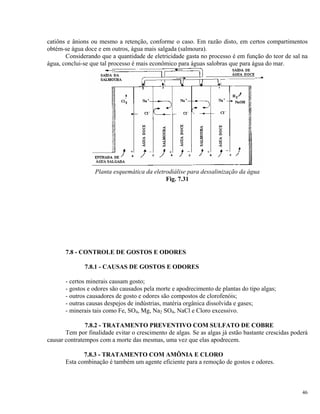 catiôns e ânions ou mesmo a retenção, conforme o caso. Em razão disto, em certos compartimentos
obtém-se água doce e em outros, água mais salgada (salmoura).
Considerando que a quantidade de eletricidade gasta no processo é em função do teor de sal na
água, conclui-se que tal processo é mais econômico para águas salobras que para água do mar.
Planta esquemática da eletrodiálise para dessalinização da água
Fig. 7.31
7.8 - CONTROLE DE GOSTOS E ODORES
7.8.1 - CAUSAS DE GOSTOS E ODORES
- certos minerais causam gosto;
- gostos e odores são causados pela morte e apodrecimento de plantas do tipo algas;
- outros causadores de gosto e odores são compostos de clorofenóis;
- outras causas despejos de indústrias, matéria orgânica dissolvida e gases;
- minerais tais como Fe, SO4, Mg, Na2 SO4, NaCl e Cloro excessivo.
7.8.2 - TRATAMENTO PREVENTIVO COM SULFATO DE COBRE
Tem por finalidade evitar o crescimento de algas. Se as algas já estão bastante crescidas poderá
causar contratempos com a morte das mesmas, uma vez que elas apodrecem.
7.8.3 - TRATAMENTO COM AMÔNIA E CLORO
Esta combinação é também um agente eficiente para a remoção de gostos e odores.
46
 