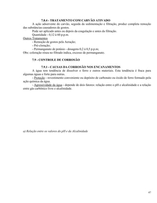 7.8.4 - TRATAMENTO COM CARVÃO ATIVADO
A ação adsorvente do carvão, seguida da sedimentação e filtração, produz completa remoção
das substâncias causadores de gostos.
Pode ser aplicado antes ou depois da coagulação e antes da filtração.
Quantidade - 0,12 à 60 p.p.m.
Outros Tratamentos
- Remoção de gostos pela Aeração;
- Pré-cloração;
- Permanganato de potásio - dosagens 0,2 à 0,5 p.p.m;
Obs: coloração rósea no filtrado indica, excesso de permanganato.
7.9 - CONTROLE DE CORROSÃO
7.9.1 - CAUSAS DA CORROSÃO NOS ENCANAMENTOS
A água tem tendência de dissolver o ferro e outros materiais. Esta tendência é fraca para
algumas águas e forte para outras.
- Proteção - revestimento conveniente ou depósito de carbonato ou óxido de ferro formado pela
ação química da água.
- Agressividade da água - depende de dois fatores: relação entre o pH e alcalinidade e a relação
entre gás carbônico livre e alcalinidade.
a) Relação entre os valores do pH e da Alcalinidade
47
 