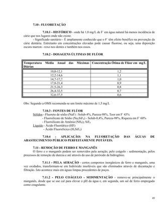 7.10 - FLUORETAÇÃO
7.10.1 - HISTÓRICO - onde há 1,0 mg/L de F-
em água natural há menos incidência de
cárie que nos lugares onde não existe.
- Significado sanitário - É amplamente conhecido que o F-
têm efeito benéfíco na prevenção da
cárie dentária. Entretanto em concentrações elevadas pode causar fluorose, ou seja, uma deposição
escura marron - roxo nos dentes e também nos ossos.
7.10.2 - DOSAGENS ÚLTIMAS DE FLÚOR
Temperatura Média Anual das Máximas
Diárias
Concentração Ótima de Flúor em mg/L
10,0-12,1 1,2
12,2-14,6 1,1
14,7-17,7 1,0
17,8-21,4 0,9
21,5-26,3 0,8
26,4-32,5 0,7
32,6-37,5 0,6
Obs: Segundo a OMS recomenda-se um limite máximo de 1,5 mg/L
7.10.3 - FONTES DE FLÚOR
Sólidos - Fluoreto de sódio (NaF) : Solub-4%, Pureza-98%, Teor em F-
43%
- Fluorsilicato de Sódio (Na2SiF6) - Solub-0,4%, Pureza-98%, Riqueza em F-
60%
- Fluorsilicato de Amônia (NH4)2 SiF6
Líquido - Ácido Fluorídrico (HF)
- Ácido Fluorsílicico (H2SiF6)
7.10.4 - APLICAÇÃO: NA FLUORETAÇÃO DAS ÁGUAS DE
ABASTECIMENTO PÚBLICO PERFEITAMENTE POTÁVEIS.
7.11 - REMOÇÃO DE FERRO E MANGANÊS
O ferro e o manganês podem ser removidos pela aeração, pelo coágulo - sedimentação, pelos
processos de remoção de dureza e até através do uso de peróxido de hidrogênio.
7.11.1 - PELA AERAÇÃO - certos compostos inorgânicos de ferro e manganês, uma
vez oxidados, transformam-se em hidróxido insolúveis que são eliminados através de decantação e
filtração. Isto acontece mais em águas limpas procedentes de poços.
7.11.2 - PELO COÁGULO - SEDIMENTAÇÃO - remove-se principalmente o
manganês, desde que se use cal para elevar o pH da água e, em segunda, um sal de ferro empregado
como coagulante.
49
 