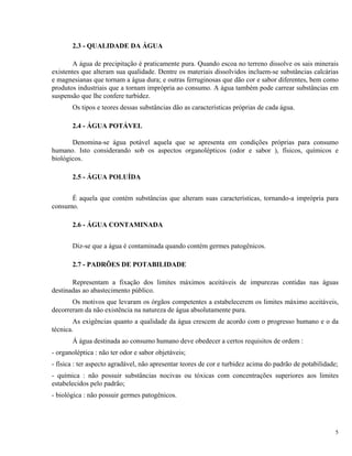 2.3 - QUALIDADE DA ÁGUA
A água de precipitação é praticamente pura. Quando escoa no terreno dissolve os sais minerais
existentes que alteram sua qualidade. Dentre os materiais dissolvidos incluem-se substâncias calcárias
e magnesianas que tornam a água dura; e outras ferruginosas que dão cor e sabor diferentes, bem como
produtos industriais que a tornam imprópria ao consumo. A água também pode carrear substâncias em
suspensão que lhe confere turbidez.
Os tipos e teores dessas substâncias dão as características próprias de cada água.
2.4 - ÁGUA POTÁVEL
Denomina-se água potável aquela que se apresenta em condições próprias para consumo
humano. Isto considerando sob os aspectos organolépticos (odor e sabor ), físicos, químicos e
biológicos.
2.5 - ÁGUA POLUÍDA
É aquela que contém substâncias que alteram suas características, tornando-a imprópria para
consumo.
2.6 - ÁGUA CONTAMINADA
Diz-se que a água é contaminada quando contém germes patogênicos.
2.7 - PADRÕES DE POTABILIDADE
Representam a fixação dos limites máximos aceitáveis de impurezas contidas nas águas
destinadas ao abastecimento público.
Os motivos que levaram os órgãos competentes a estabelecerem os limites máximo aceitáveis,
decorreram da não existência na natureza de água absolutamente pura.
As exigências quanto a qualidade da água crescem de acordo com o progresso humano e o da
técnica.
Á água destinada ao consumo humano deve obedecer a certos requisitos de ordem :
- organoléptica : não ter odor e sabor objetáveis;
- física : ter aspecto agradável, não apresentar teores de cor e turbidez acima do padrão de potabilidade;
- química : não possuir substâncias nocivas ou tóxicas com concentrações superiores aos limites
estabelecidos pelo padrão;
- biológica : não possuir germes patogênicos.
5
 