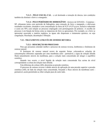 7.11.3 - PELO USO DA CAL - a cal destinada a remoção de dureza, tem condições
também de eliminar o ferro e o manganês.
7.11.4 - PELO PERÓXIDO DE HIDROGÊNIO - técnicos da SANASA - Campinas -
SP, efetuaram testes com peróxido de hidrogênio, para remoção de ferro e manganês, e obtiveram
resultados excelentes, dosando-o com concentração na faixa de 0,25 à 0,35 p.p.m, inclusive reduzindo
o custo em 50% com relação ao processo empregado com permanganato de potássio. A escolha do
processo é em função da forma como as impurezas do ferro se apresentam. Por exemplo, se o ferro se
apresentar associado a matéria orgânica, as águas não dispensam o tratamento quimico, ou seja
coagulação, floculação, decantação e filtração.
7.12 - TRATAMENTO ATRAVÉS DE OSMOSE REVERSA
7.12.1 - DESCRIÇÃO DO PROCESSO
Para que possamos entender melhor o processo de osmose reversa, lembremos o fenômeno de
osmose natural:
O fenômeno de osmose natural ocorre da seguinte forma: colocando-se soluções de
concentrações diferentes separadas por uma membrana semi - permeável, a água da solução diluída
fluirá naturalmente através da membrana, para a solução mais concentrada até atingir o equilíbrio
osmótico.
Quando isso ocorre, o nível líquido da solução mais concentrada fica acima do nível
correspondente a coluna da solução mais diluída.
Esta diferença de coluna (ΔH), denomina-se pressão osmótica.
O processo de osmose reversa é obtido através de aplicação de uma pressão superior a pressão
osmótica (ΔH), do lado da solução mais concentrada, forçando o fluxo através da membrana semi -
permeável, assim permitindo-se obter solução pura do outro lado.
50
 