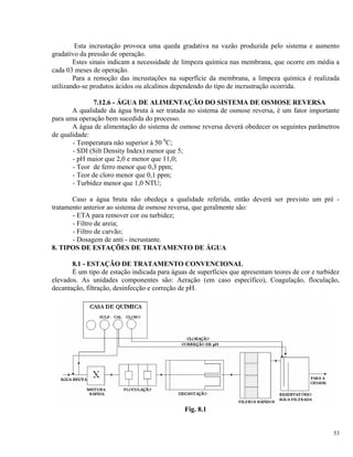 Esta incrustação provoca uma queda gradativa na vazão produzida pelo sistema e aumento
gradativo da pressão de operação.
Estes sinais indicam a necessidade de limpeza química nas membrana, que ocorre em média a
cada 03 meses de operação.
Para a remoção das incrustações na superfície da membrana, a limpeza química é realizada
utilizando-se produtos ácidos ou alcalinos dependendo do tipo de incrustração ocorrida.
7.12.6 - ÁGUA DE ALIMENTAÇÃO DO SISTEMA DE OSMOSE REVERSA
A qualidade da água bruta à ser tratada no sistema de osmose reversa, é um fator importante
para uma operação bem sucedida do processo.
A água de alimentação do sistema de osmose reversa deverá obedecer os seguintes parâmetros
de qualidade:
- Temperatura não superior à 50 0
C;
- SDI (Silt Density Index) menor que 5;
- pH maior que 2,0 e menor que 11,0;
- Teor de ferro menor que 0,3 ppm;
- Teor de cloro menor que 0,1 ppm;
- Turbidez menor que 1,0 NTU;
Caso a água bruta não obedeça a qualidade referida, então deverá ser previsto um pré -
tratamento anterior ao sistema de osmose reversa, que geralmente são:
- ETA para remover cor ou turbidez;
- Filtro de areia;
- Filtro de carvão;
- Dosagem de anti - incrustante.
8. TIPOS DE ESTAÇÕES DE TRATAMENTO DE ÁGUA
8.1 - ESTAÇÃO DE TRATAMENTO CONVENCIONAL
É um tipo de estação indicada para águas de superfícies que apresentam teores de cor e turbidez
elevados. As unidades componentes são: Aeração (em caso específico), Coagulação, floculação,
decantação, filtração, desinfecção e correção de pH.
Fig. 8.1
53
 