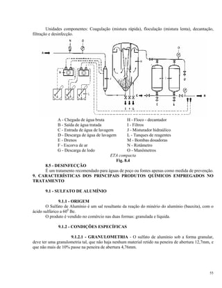 Unidades componentes: Coagulação (mistura rápida), floculação (mistura lenta), decantação,
filtração e desinfecção.
A - Chegada de água bruta H - Floco - decantador
B - Saída de água tratada I - Filtros
C - Entrada de água de lavagem J - Misturador hidraúlico
D - Descarga de água de lavagem L - Tanques de reagentes
E - Drenos M - Bombas dosadoras
F - Escorva de ar N - Rotâmetro
G - Descarga de lodo O - Manômetros
ETA compacta
Fig. 8.4
8.5 - DESINFECÇÃO
É um tratamento recomendado para águas de poço ou fontes apenas como medida de prevenção.
9. CARACTERÍSTICAS DOS PRINCIPAIS PRODUTOS QUÍMICOS EMPREGADOS NO
TRATAMENTO
9.1 - SULFATO DE ALUMÍNIO
9.1.1 - ORIGEM
O Sulfato de Alumínio é um sal resultante da reação do minério do alumínio (bauxita), com o
ácido sulfúrico a 600
Be.
O produto é vendido no comércio nas duas formas: granulada e líquida.
9.1.2 - CONDIÇÕES ESPECÍFICAS
9.1.2.1 - GRANULOMETRIA - O sulfato de alumínio sob a forma granular,
deve ter uma granulometria tal, que não haja nenhum material retido na peneira de abertura 12,7mm, e
que não mais de 10% passe na peneira de abertura 4,76mm.
55
 