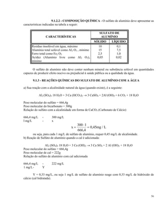 9.1.2.2 - COMPOSIÇÃO QUÍMICA - O sulfato de alumínio deve apresentar as
características indicadas na tabela a seguir:
CARACTERÍSTICAS
SULFATO DE
ALUMÍNIO
SÓLIDO LÍQUIDO
Resíduo insolúvel em água, máximo 10 0,1
Alumínio total solúvel como Al2 O3 , mínimo 15 7,5
Ferro total como Fe2 O3 2,5 1,0
Acidez (Alumínio livre como Al2 O3),
mínimo
0,05 0,02
O sulfato de alumínio não deve conter nenhum mineral ou substância solúvel em quantidades
capazes de produzir efeito nocivo ou prejudicial à saúde pública ou a qualidade da água.
9.1.3 - REAÇÕES QUÍMICAS DO SULFATO DE ALUMÍNIO COM A ÁGUA
a) Sua reação com a alcalinidade natural da água (quando existe), é a seguinte:
Al2 (SO4)3 18 H2O + 3 Ca (HCO3)2 → 3 CaSO4 + 2Al (OH)3 + 6 CO2 + 18 H2O
Peso molecular do sulfato = 666,4g
Peso molecular do bicarbonato = 300g
Relação do sulfato com a alcalinidade em forma de CaCO3 (Carbonato de Cálcio)
666,4 mg/L - 300 mg/L
l mg/L - x
x m= g L
⋅
=
300 1
666 4
0 45
,
, /
ou seja, para cada 1 mg/L de sulfato de alumínio, requer 0,45 mg/L de alcalinidade.
b) Reação de Sulfato de alumínio quando a cal é adicionada:
Al2 (SO4)3 18 H2O + 3 Ca (OH)2 → 3 Ca SO4 + 2 Al (OH)3 + 18 H2O
Peso molecular do sulfato = 666,4g
Peso molecular de cal = 222g
Relação do sulfato de alumínio com cal adicionada
666,4 mg/L - 222 mg/L
1 mg/L- Y
Y = 0,33 mg/L, ou seja 1 mg/L de sulfato de alumínio reage com 0,33 mg/L de hidróxido de
cálcio (cal hidratada).
56
 