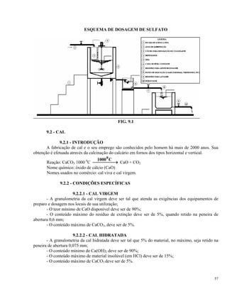 ESQUEMA DE DOSAGEM DE SULFATO
FIG. 9.1
9.2 - CAL
9.2.1 - INTRODUÇÃO
A fabricação de cal e o seu emprego são conhecidos pelo homem há mais de 2000 anos. Sua
obtenção é efetuada através da calcinação do calcário em fornos dos tipos horizontal e vertical.
Reação: CaCO3 1000 0
C
1000 C0
⎯ →⎯⎯⎯ CaO + CO2
Nome químico: óxido de cálcio (CaO)
Nomes usados no comércio: cal viva e cal virgem.
9.2.2 - CONDIÇÕES ESPECÍFICAS
9.2.2.1 - CAL VIRGEM
- A granulometria da cal virgem deve ser tal que atenda as exigências dos equipamentos de
preparo e dosagem nos locais de sua utilização;
- O teor mínimo de CaO disponível deve ser de 90%;
- O conteúdo máximo do resíduo de extinção deve ser de 5%, quando retido na peneira de
abertura 0,6 mm;
- O conteúdo máximo de CaCO3, deve ser de 5%.
9.2.2.2 - CAL HIDRATADA
- A granulometria da cal hidratada deve ser tal que 5% do material, no máximo, seja retido na
peneira de abertura 0,075 mm;
- O conteúdo mínimo de Ca(OH)2 deve ser de 90%;
- O conteúdo máximo de material insolúvel (em HCl) deve ser de 15%;
- O conteúdo máximo de CaCO3 deve ser de 5%.
57
 