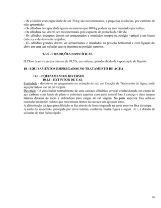 - Os cilindros com capacidade de até 70 kg são movimentados, a pequenas distâncias, por carrinho de
mão apropriado;
- Os cilindros de capacidade iguais ou maiores que 900 kg podem ser movimentados por talhas;
- Os cilindros não devem ser movimentados pelo capacete de proteção da válvula;
- Os cilindros pequenos devem ser armazenados e instalados sempre na posição vertical e em locais
cobertos e devidamente arejados;
- Os cilindros grandes devem ser armazenados e instalados na posição horizontal e com ligação do
cloro em uma das válvulas que se encontra na posição superior.
9.3.5 - CONDIÇÕES ESPECÍFICAS
O Cloro deve ter pureza mínima de 99,5%, em volume, quando obtido da vaporização do líquido.
10 - EQUIPAMENTOS EMPREGADOS NO TRATAMENTO DE ÁGUA
10.1 - EQUIPAMENTOS DIVERSOS
10.1.1 - EXTINTOR DE CAL
Finalidade - destina-se ao apagamento ou extinção de cal, em Estação de Tratamento de Água, onde
seja previsto o uso de cal virgem.
Descrição - é constituído normalmente de uma carcaça cilíndrica vertical confeccionada em chapa de
aço carbono com fundo do plano e cobertura superior com parte central fixa à carcaça e duas tampas
laterais dotadas de alças e dobradiças para cargas de cal virgem. Na parte superior fixa acha-se
montado um motor redutor que movimenta dentro da carcaça um agitador lento.
A alimentação da água para diluição se faz através de luva rosqueada na parte superior fixa da tampa.
A saída da suspensão, protegida por crivo interno, conforme ilustra figura a seguir 10.1, é dotada de
válvulas do tipo fecho rápido.
60
 