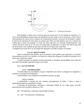 Figura 11.1 - Coletor de Amostra
Posicionando o coletor com o nível da água nas marcas de 5 ou 10, coletam-se amostras a 5 e
10 cm de profundidade, bastante para isto determinar em que tempo se deve processar a coleta. Para o
funcionamento do coletor deve-se aplicar um sinfonamento durante o processo de floculação e mantê-
lo através da colocação de uma pinça ou torneira que feche um tubo plástico que leva a amostra do
coletor para o frasco de recepção. A coleta em cada copo deve ser efetuada simultaneamente. Um
volume inicial de cerca de 10 mL deve ser desprezado, recolhendo-se a seguir, não mais do que 200
mL da amostra e com cuidado de que todos eles devem ser iguais para cada copo.
A freqüência de ensaio deve ser em função das alterações ocorridas na água a ser tratada.
11.1.3.8 - RESULTADOS
Após as realizações das análises, deve-se construir vários gráficos que expressem as variações
dos parâmetros de pH, cor e turbidez, em função da variação das dosagens de sulfato de alumínio, cal e
outros que venham ser usados.
A análise efetuada nos gráficos permite determinar as dosagens recomendadas, bem como dar
uma idéia da qualidade esperada da água a ser tratada.
11.2 - ALCALINIDADE
11.2.1 - INFORMAÇÕES
O conhecimento da alcalinidade na água é importante para efeito na dosagem do coagulante e
auxiliares e no controle do tratamento.
A alcalinidade é uma medida dos constituintes alcalinos na água.
11.2.2 - CAUSA
A alcalinidade é causada por sais alcalinos principalmente de Sódio e Cálcio e mede a
capacidade da água em neutralizar os ácidos.
A presença de bicarbonatos, carbonatos e hidróxidos (Sódio, K, Ca e Mg), juntos com pH,
permitem por meio de gráfico obtermos o CO2.
pH > 9,4 hidróxido e carbonatos (alcalinidade cáustica)
8,3 < pH < 9,4 carbonatos e bicarbonatos
69
 
